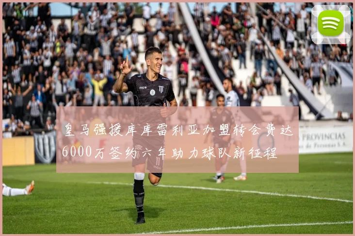 皇马强援库库雷利亚加盟转会费达6000万签约六年助力球队新征程