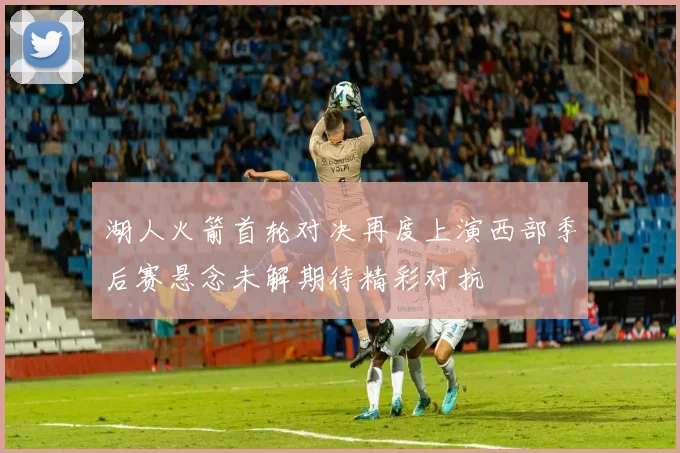 湖人火箭首轮对决再度上演西部季后赛悬念未解期待精彩对抗