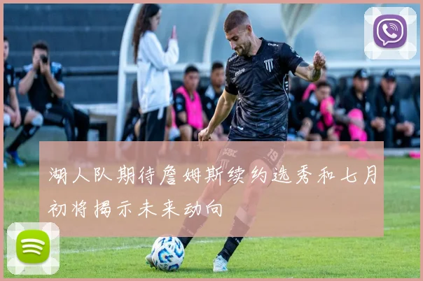 湖人队期待詹姆斯续约选秀和七月初将揭示未来动向