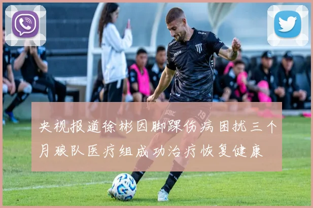 央视报道徐彬因脚踝伤病困扰三个月狼队医疗组成功治疗恢复健康