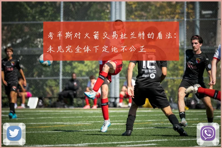 考辛斯对火箭交易杜兰特的看法：未见完全体下定论不公正