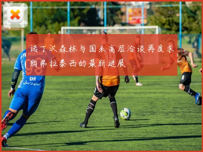 诺丁汉森林与国米高层洽谈再度求购弗拉泰西的最新进展