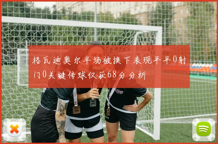 格瓦迪奥尔半场被换下表现平平0射门0关键传球仅获68分分析