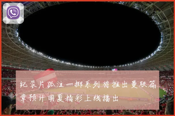 纪录片孤注一掷系列将推出曼联篇章预计明夏精彩上线播出