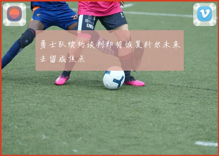 勇士队续约谈判即将恢复科尔未来去留成焦点