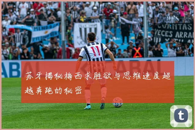 苏牙揭秘梅西求胜欲与思维速度超越奔跑的秘密