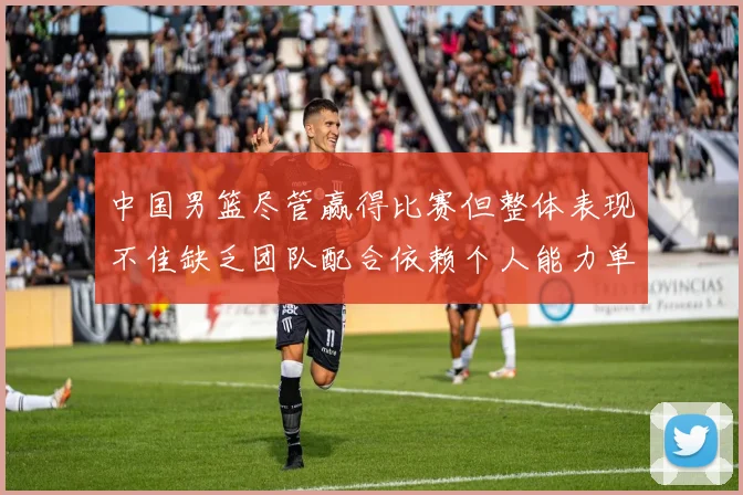 中国男篮尽管赢得比赛但整体表现不佳缺乏团队配合依赖个人能力单打成效有限
