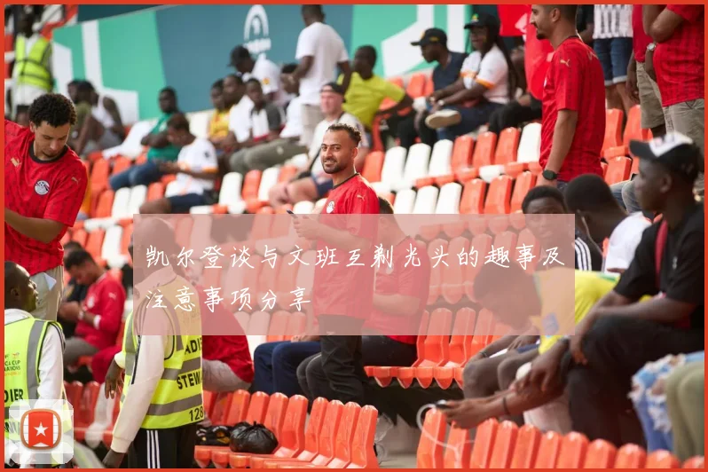 凯尔登谈与文班互剃光头的趣事及注意事项分享