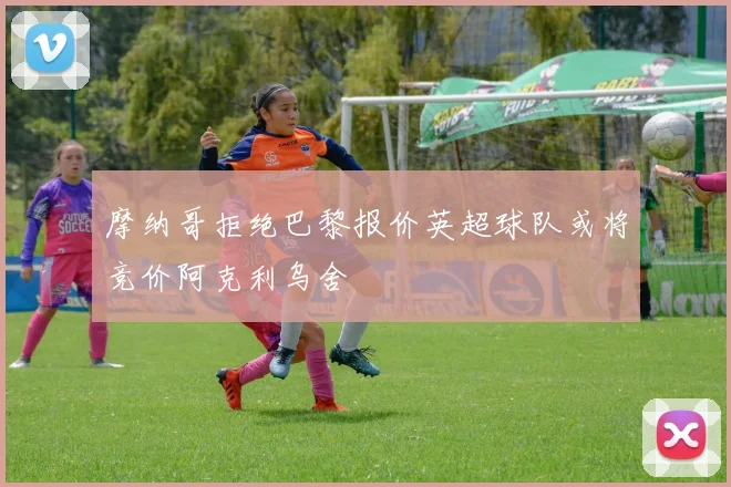 摩纳哥拒绝巴黎报价英超球队或将竞价阿克利乌舍