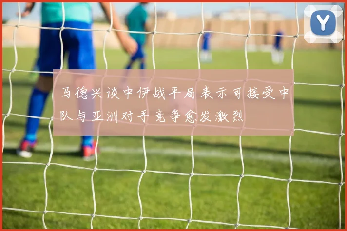 马德兴谈中伊战平局表示可接受中队与亚洲对手竞争愈发激烈