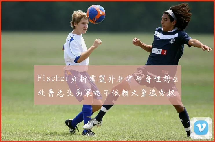 Fischer分析雷霆并非字母哥理想去处普总交易策略不依赖大量选秀权