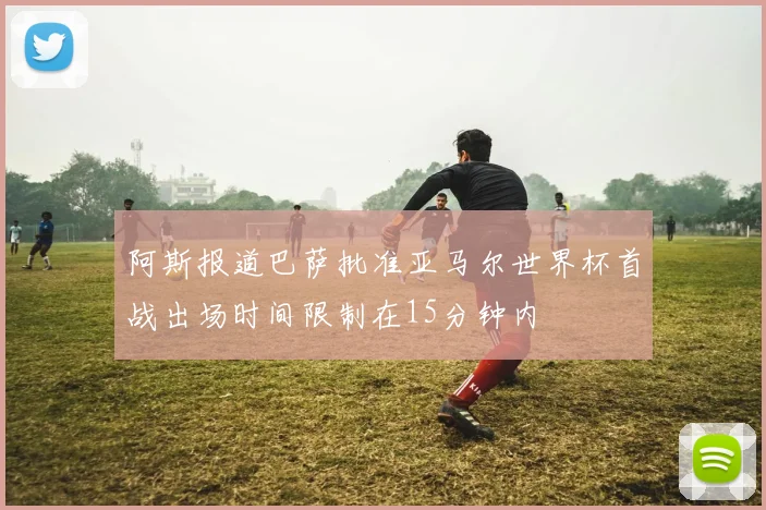 阿斯报道巴萨批准亚马尔世界杯首战出场时间限制在15分钟内