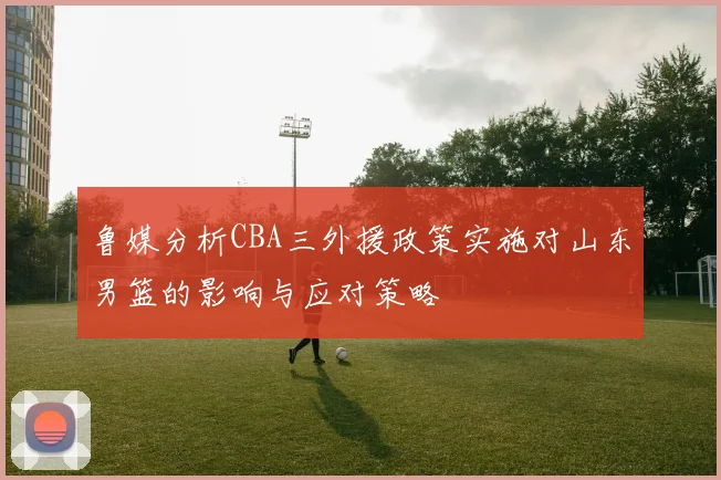 鲁媒分析CBA三外援政策实施对山东男篮的影响与应对策略