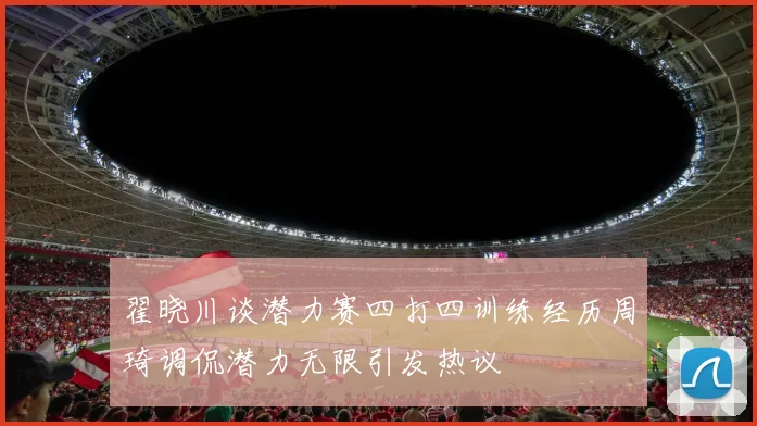 翟晓川谈潜力赛四打四训练经历周琦调侃潜力无限引发热议