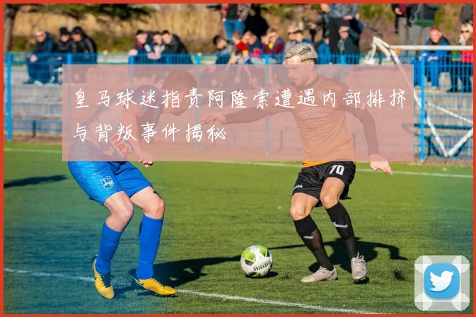 皇马球迷指责阿隆索遭遇内部排挤与背叛事件揭秘