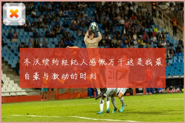 齐沃续约经纪人感慨万千这是我最自豪与激动的时刻